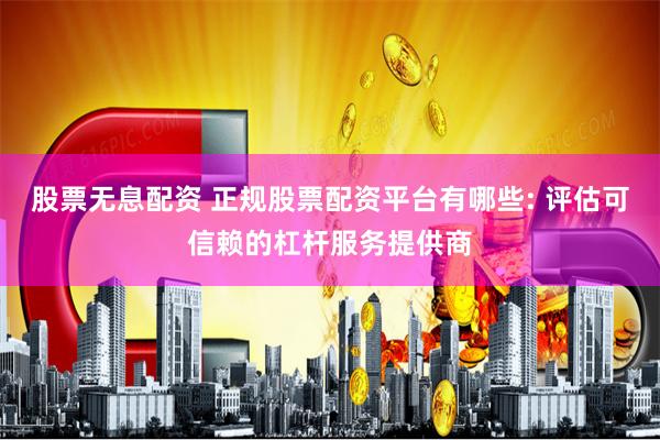 股票无息配资 正规股票配资平台有哪些: 评估可信赖的杠杆服务提供商