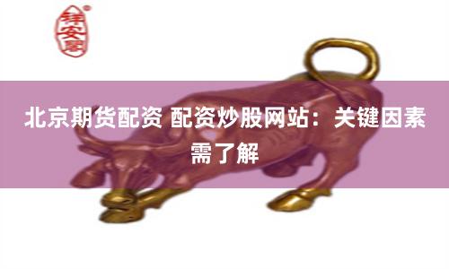 北京期货配资 配资炒股网站：关键因素需了解