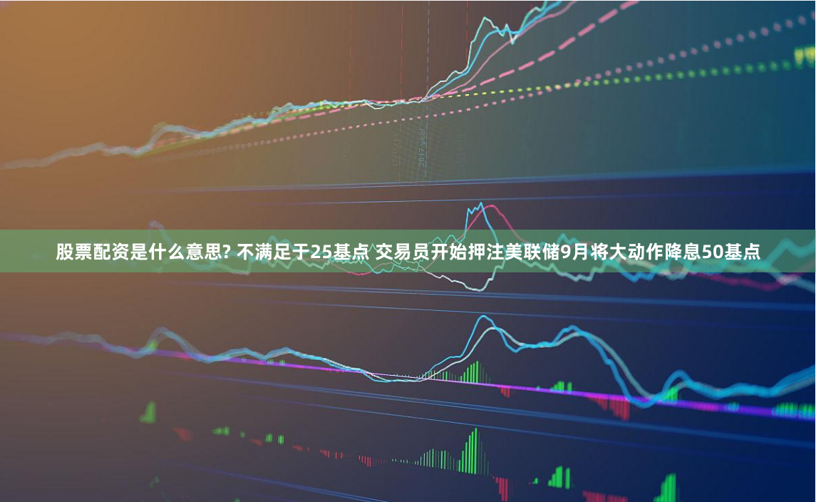 股票配资是什么意思? 不满足于25基点 交易员开始押注美联储9月将大动作降息50基点